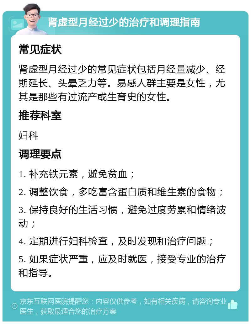 肾虚型月经过少的治疗和调理指南 常见症状 肾虚型月经过少的常见症状包括月经量减少、经期延长、头晕乏力等。易感人群主要是女性，尤其是那些有过流产或生育史的女性。 推荐科室 妇科 调理要点 1. 补充铁元素，避免贫血； 2. 调整饮食，多吃富含蛋白质和维生素的食物； 3. 保持良好的生活习惯，避免过度劳累和情绪波动； 4. 定期进行妇科检查，及时发现和治疗问题； 5. 如果症状严重，应及时就医，接受专业的治疗和指导。