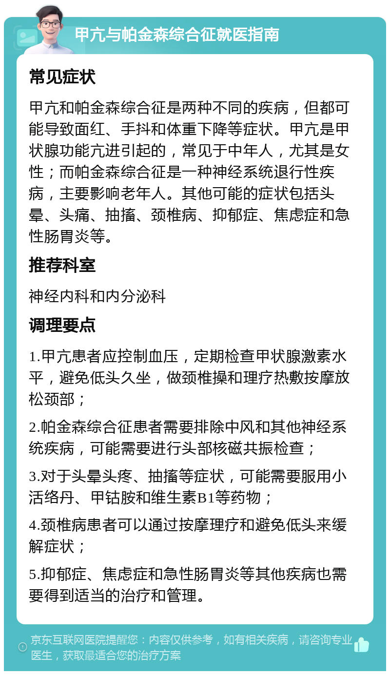 甲亢与帕金森综合征就医指南 常见症状 甲亢和帕金森综合征是两种不同的疾病，但都可能导致面红、手抖和体重下降等症状。甲亢是甲状腺功能亢进引起的，常见于中年人，尤其是女性；而帕金森综合征是一种神经系统退行性疾病，主要影响老年人。其他可能的症状包括头晕、头痛、抽搐、颈椎病、抑郁症、焦虑症和急性肠胃炎等。 推荐科室 神经内科和内分泌科 调理要点 1.甲亢患者应控制血压，定期检查甲状腺激素水平，避免低头久坐，做颈椎操和理疗热敷按摩放松颈部； 2.帕金森综合征患者需要排除中风和其他神经系统疾病，可能需要进行头部核磁共振检查； 3.对于头晕头疼、抽搐等症状，可能需要服用小活络丹、甲钴胺和维生素B1等药物； 4.颈椎病患者可以通过按摩理疗和避免低头来缓解症状； 5.抑郁症、焦虑症和急性肠胃炎等其他疾病也需要得到适当的治疗和管理。