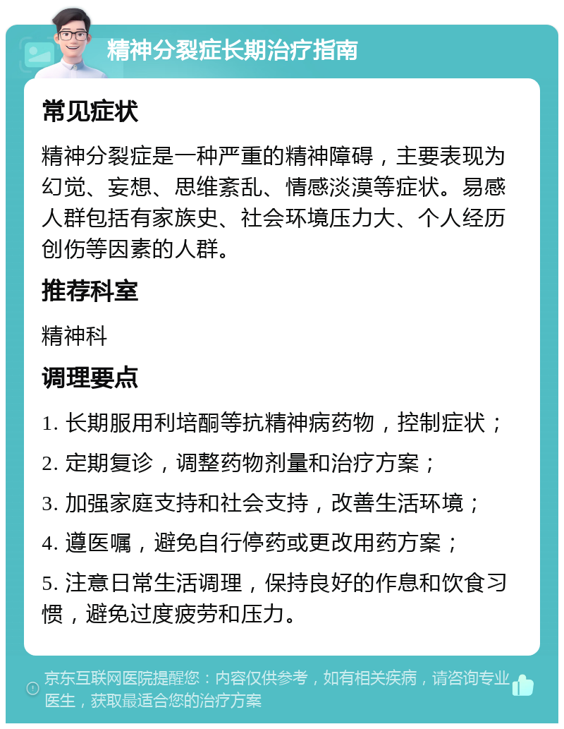 精神分裂症长期治疗指南 常见症状 精神分裂症是一种严重的精神障碍，主要表现为幻觉、妄想、思维紊乱、情感淡漠等症状。易感人群包括有家族史、社会环境压力大、个人经历创伤等因素的人群。 推荐科室 精神科 调理要点 1. 长期服用利培酮等抗精神病药物，控制症状； 2. 定期复诊，调整药物剂量和治疗方案； 3. 加强家庭支持和社会支持，改善生活环境； 4. 遵医嘱，避免自行停药或更改用药方案； 5. 注意日常生活调理，保持良好的作息和饮食习惯，避免过度疲劳和压力。