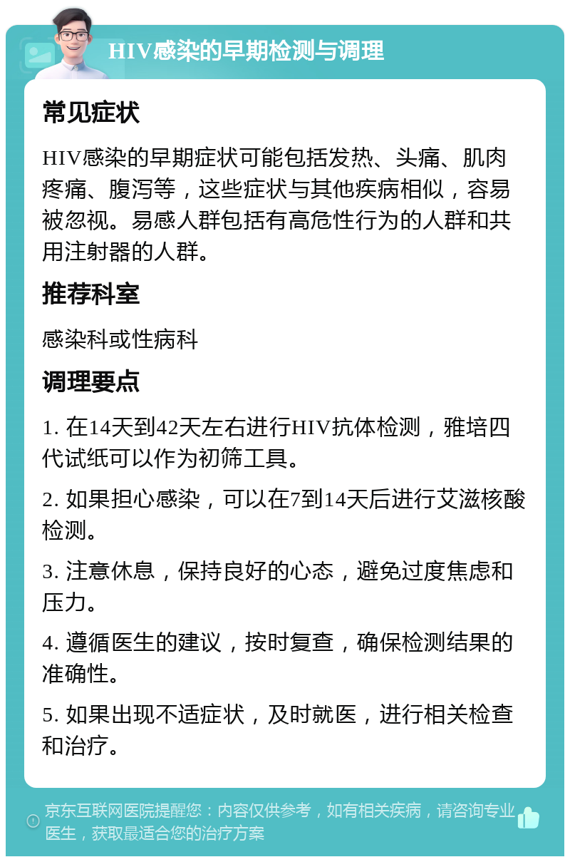 HIV感染的早期检测与调理 常见症状 HIV感染的早期症状可能包括发热、头痛、肌肉疼痛、腹泻等，这些症状与其他疾病相似，容易被忽视。易感人群包括有高危性行为的人群和共用注射器的人群。 推荐科室 感染科或性病科 调理要点 1. 在14天到42天左右进行HIV抗体检测，雅培四代试纸可以作为初筛工具。 2. 如果担心感染，可以在7到14天后进行艾滋核酸检测。 3. 注意休息，保持良好的心态，避免过度焦虑和压力。 4. 遵循医生的建议，按时复查，确保检测结果的准确性。 5. 如果出现不适症状，及时就医，进行相关检查和治疗。