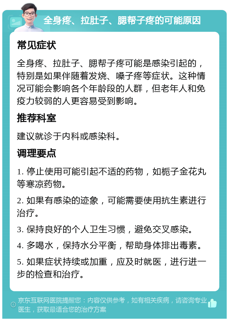 全身疼、拉肚子、腮帮子疼的可能原因 常见症状 全身疼、拉肚子、腮帮子疼可能是感染引起的，特别是如果伴随着发烧、嗓子疼等症状。这种情况可能会影响各个年龄段的人群，但老年人和免疫力较弱的人更容易受到影响。 推荐科室 建议就诊于内科或感染科。 调理要点 1. 停止使用可能引起不适的药物，如栀子金花丸等寒凉药物。 2. 如果有感染的迹象，可能需要使用抗生素进行治疗。 3. 保持良好的个人卫生习惯，避免交叉感染。 4. 多喝水，保持水分平衡，帮助身体排出毒素。 5. 如果症状持续或加重，应及时就医，进行进一步的检查和治疗。