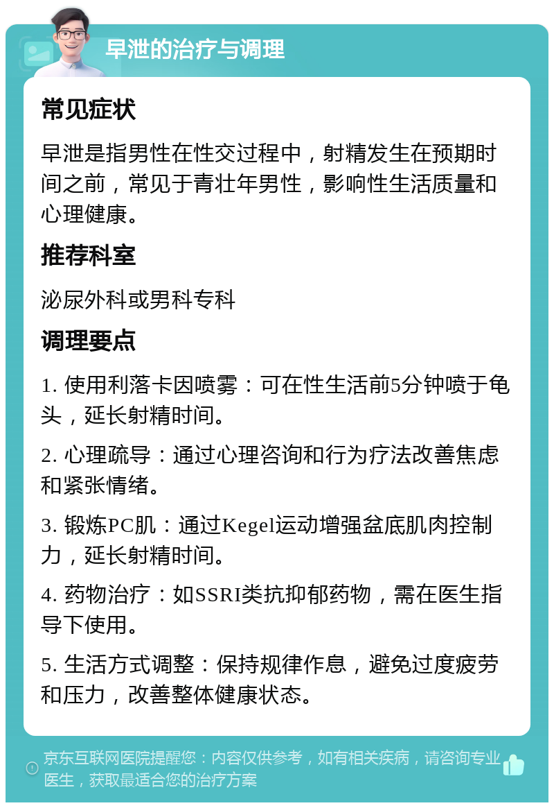 早泄的治疗与调理 常见症状 早泄是指男性在性交过程中，射精发生在预期时间之前，常见于青壮年男性，影响性生活质量和心理健康。 推荐科室 泌尿外科或男科专科 调理要点 1. 使用利落卡因喷雾：可在性生活前5分钟喷于龟头，延长射精时间。 2. 心理疏导：通过心理咨询和行为疗法改善焦虑和紧张情绪。 3. 锻炼PC肌：通过Kegel运动增强盆底肌肉控制力，延长射精时间。 4. 药物治疗：如SSRI类抗抑郁药物，需在医生指导下使用。 5. 生活方式调整：保持规律作息，避免过度疲劳和压力，改善整体健康状态。