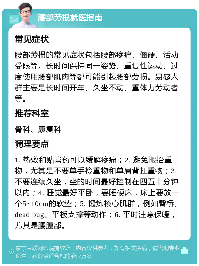 腰部劳损就医指南 常见症状 腰部劳损的常见症状包括腰部疼痛、僵硬、活动受限等。长时间保持同一姿势、重复性运动、过度使用腰部肌肉等都可能引起腰部劳损。易感人群主要是长时间开车、久坐不动、重体力劳动者等。 推荐科室 骨科、康复科 调理要点 1. 热敷和贴膏药可以缓解疼痛；2. 避免搬抬重物，尤其是不要单手拎重物和单肩背扛重物；3. 不要连续久坐，坐的时间最好控制在四五十分钟以内；4. 睡觉最好平卧，要睡硬床，床上要放一个5~10cm的软垫；5. 锻炼核心肌群，例如臀桥、dead bug、平板支撑等动作；6. 平时注意保暖，尤其是腰腹部。