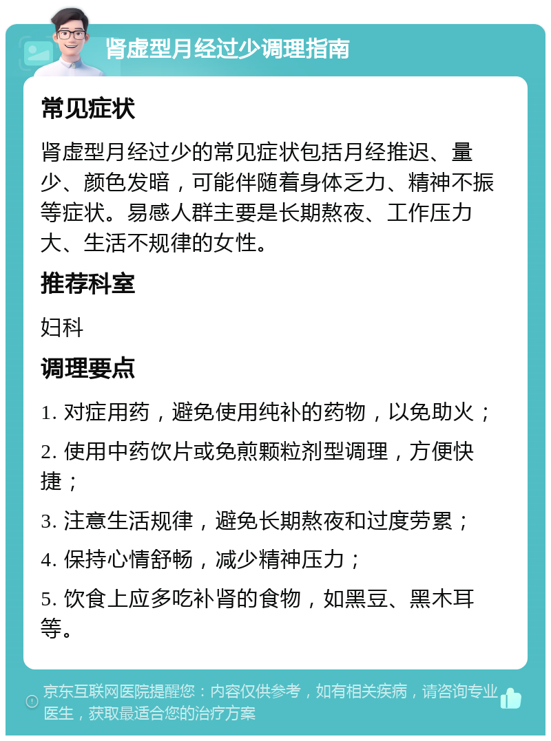 肾虚型月经过少调理指南 常见症状 肾虚型月经过少的常见症状包括月经推迟、量少、颜色发暗，可能伴随着身体乏力、精神不振等症状。易感人群主要是长期熬夜、工作压力大、生活不规律的女性。 推荐科室 妇科 调理要点 1. 对症用药，避免使用纯补的药物，以免助火； 2. 使用中药饮片或免煎颗粒剂型调理，方便快捷； 3. 注意生活规律，避免长期熬夜和过度劳累； 4. 保持心情舒畅，减少精神压力； 5. 饮食上应多吃补肾的食物，如黑豆、黑木耳等。