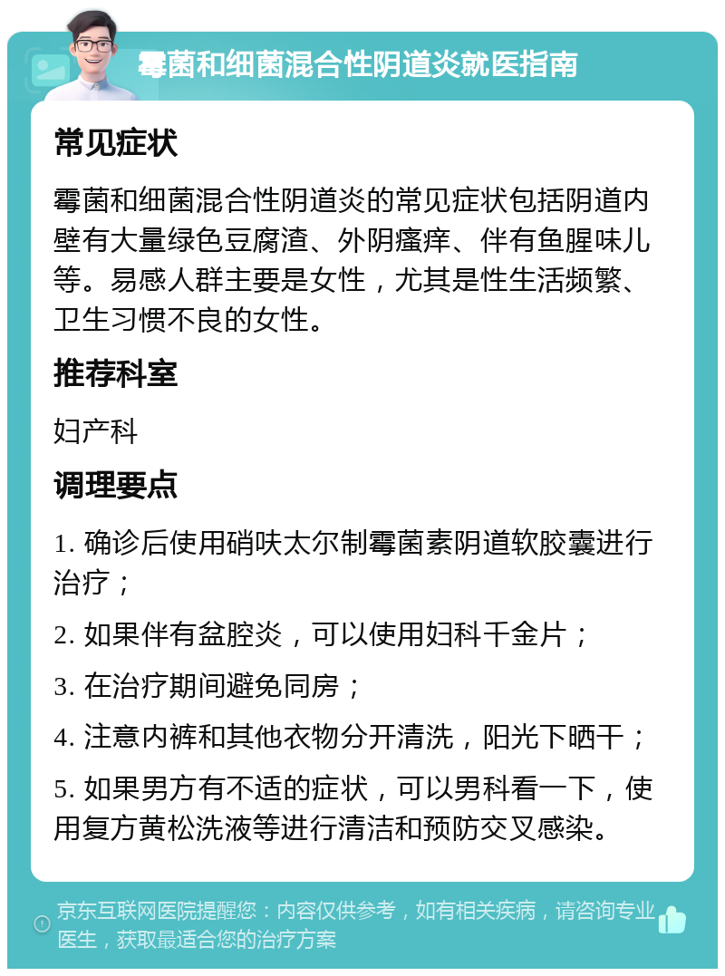 霉菌和细菌混合性阴道炎就医指南 常见症状 霉菌和细菌混合性阴道炎的常见症状包括阴道内壁有大量绿色豆腐渣、外阴瘙痒、伴有鱼腥味儿等。易感人群主要是女性，尤其是性生活频繁、卫生习惯不良的女性。 推荐科室 妇产科 调理要点 1. 确诊后使用硝呋太尔制霉菌素阴道软胶囊进行治疗； 2. 如果伴有盆腔炎，可以使用妇科千金片； 3. 在治疗期间避免同房； 4. 注意内裤和其他衣物分开清洗，阳光下晒干； 5. 如果男方有不适的症状，可以男科看一下，使用复方黄松洗液等进行清洁和预防交叉感染。