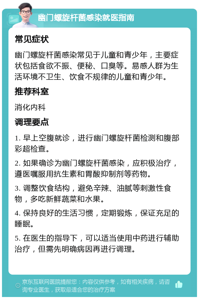 幽门螺旋杆菌感染就医指南 常见症状 幽门螺旋杆菌感染常见于儿童和青少年，主要症状包括食欲不振、便秘、口臭等。易感人群为生活环境不卫生、饮食不规律的儿童和青少年。 推荐科室 消化内科 调理要点 1. 早上空腹就诊，进行幽门螺旋杆菌检测和腹部彩超检查。 2. 如果确诊为幽门螺旋杆菌感染，应积极治疗，遵医嘱服用抗生素和胃酸抑制剂等药物。 3. 调整饮食结构，避免辛辣、油腻等刺激性食物，多吃新鲜蔬菜和水果。 4. 保持良好的生活习惯，定期锻炼，保证充足的睡眠。 5. 在医生的指导下，可以适当使用中药进行辅助治疗，但需先明确病因再进行调理。