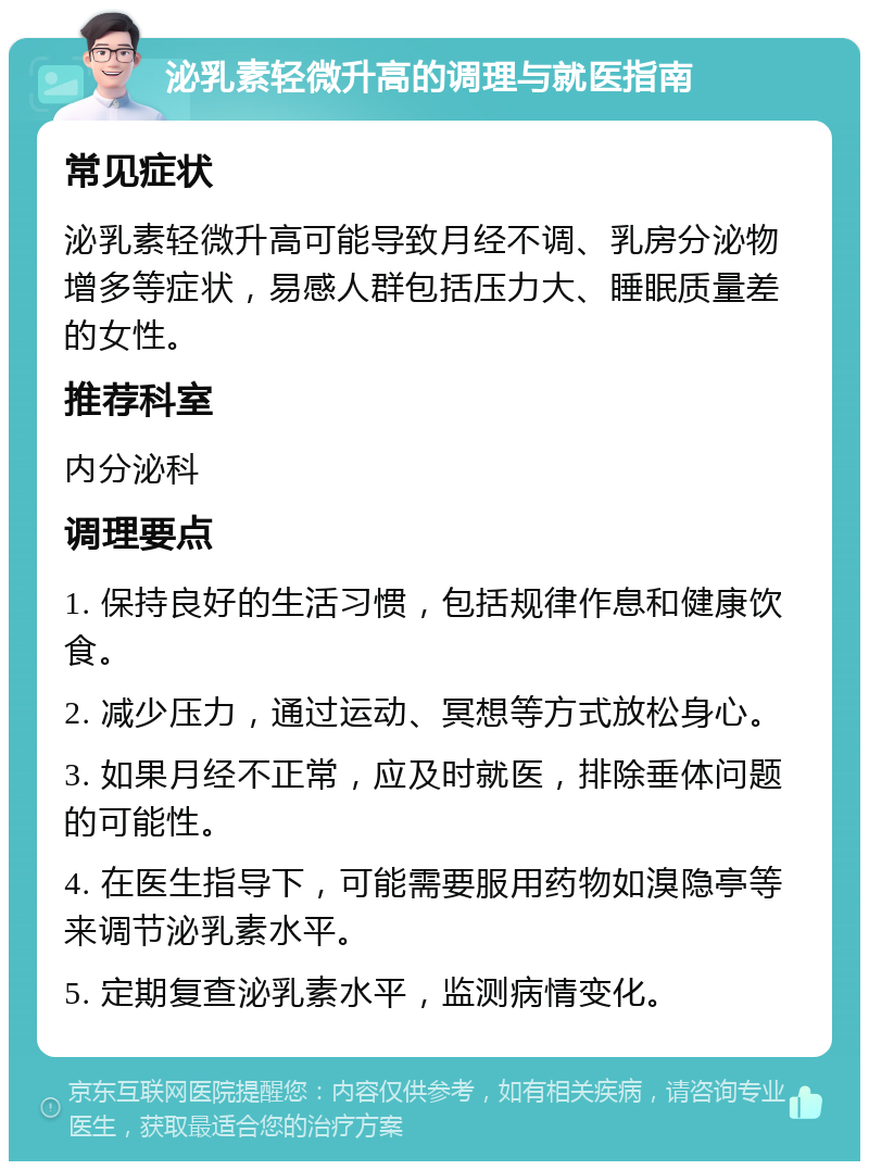 泌乳素轻微升高的调理与就医指南 常见症状 泌乳素轻微升高可能导致月经不调、乳房分泌物增多等症状，易感人群包括压力大、睡眠质量差的女性。 推荐科室 内分泌科 调理要点 1. 保持良好的生活习惯，包括规律作息和健康饮食。 2. 减少压力，通过运动、冥想等方式放松身心。 3. 如果月经不正常，应及时就医，排除垂体问题的可能性。 4. 在医生指导下，可能需要服用药物如溴隐亭等来调节泌乳素水平。 5. 定期复查泌乳素水平，监测病情变化。