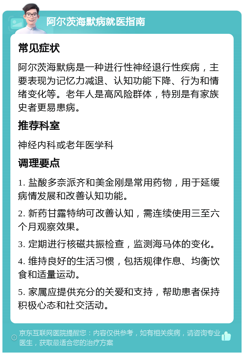 阿尔茨海默病就医指南 常见症状 阿尔茨海默病是一种进行性神经退行性疾病，主要表现为记忆力减退、认知功能下降、行为和情绪变化等。老年人是高风险群体，特别是有家族史者更易患病。 推荐科室 神经内科或老年医学科 调理要点 1. 盐酸多奈派齐和美金刚是常用药物，用于延缓病情发展和改善认知功能。 2. 新药甘露特纳可改善认知，需连续使用三至六个月观察效果。 3. 定期进行核磁共振检查，监测海马体的变化。 4. 维持良好的生活习惯，包括规律作息、均衡饮食和适量运动。 5. 家属应提供充分的关爱和支持，帮助患者保持积极心态和社交活动。