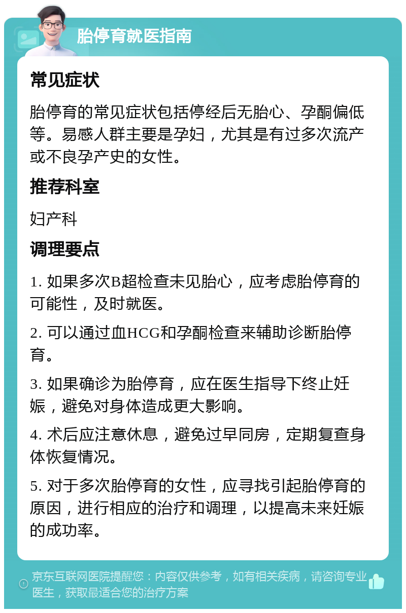 胎停育就医指南 常见症状 胎停育的常见症状包括停经后无胎心、孕酮偏低等。易感人群主要是孕妇，尤其是有过多次流产或不良孕产史的女性。 推荐科室 妇产科 调理要点 1. 如果多次B超检查未见胎心，应考虑胎停育的可能性，及时就医。 2. 可以通过血HCG和孕酮检查来辅助诊断胎停育。 3. 如果确诊为胎停育，应在医生指导下终止妊娠，避免对身体造成更大影响。 4. 术后应注意休息，避免过早同房，定期复查身体恢复情况。 5. 对于多次胎停育的女性，应寻找引起胎停育的原因，进行相应的治疗和调理，以提高未来妊娠的成功率。