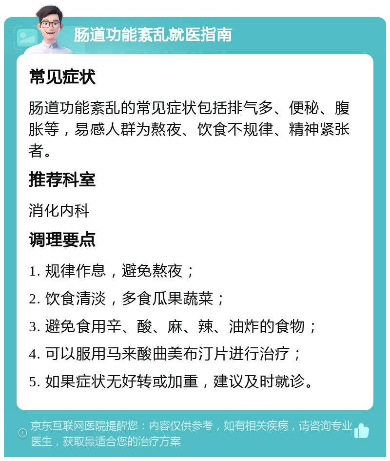 肠道功能紊乱就医指南 常见症状 肠道功能紊乱的常见症状包括排气多、便秘、腹胀等，易感人群为熬夜、饮食不规律、精神紧张者。 推荐科室 消化内科 调理要点 1. 规律作息，避免熬夜； 2. 饮食清淡，多食瓜果蔬菜； 3. 避免食用辛、酸、麻、辣、油炸的食物； 4. 可以服用马来酸曲美布汀片进行治疗； 5. 如果症状无好转或加重，建议及时就诊。