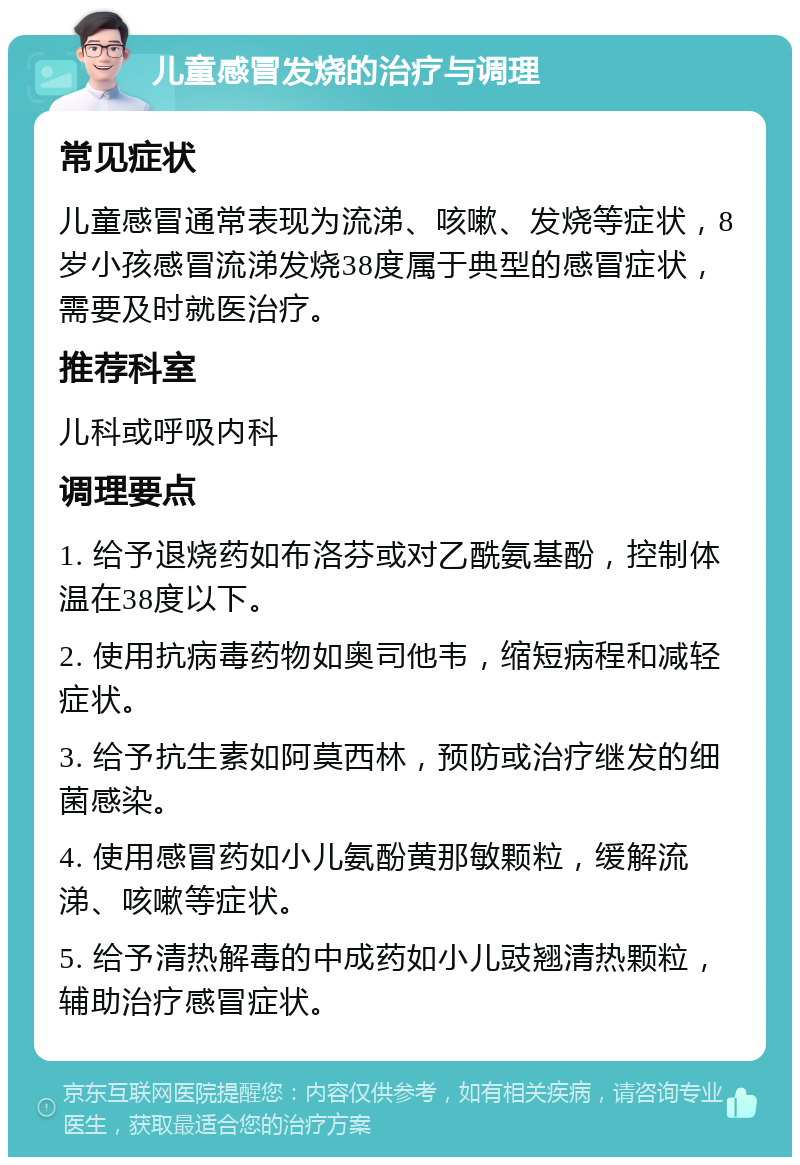 儿童感冒发烧的治疗与调理 常见症状 儿童感冒通常表现为流涕、咳嗽、发烧等症状，8岁小孩感冒流涕发烧38度属于典型的感冒症状，需要及时就医治疗。 推荐科室 儿科或呼吸内科 调理要点 1. 给予退烧药如布洛芬或对乙酰氨基酚，控制体温在38度以下。 2. 使用抗病毒药物如奥司他韦，缩短病程和减轻症状。 3. 给予抗生素如阿莫西林，预防或治疗继发的细菌感染。 4. 使用感冒药如小儿氨酚黄那敏颗粒，缓解流涕、咳嗽等症状。 5. 给予清热解毒的中成药如小儿豉翘清热颗粒，辅助治疗感冒症状。