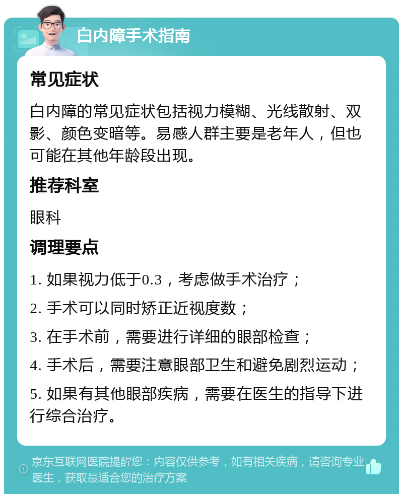 白内障手术指南 常见症状 白内障的常见症状包括视力模糊、光线散射、双影、颜色变暗等。易感人群主要是老年人，但也可能在其他年龄段出现。 推荐科室 眼科 调理要点 1. 如果视力低于0.3，考虑做手术治疗； 2. 手术可以同时矫正近视度数； 3. 在手术前，需要进行详细的眼部检查； 4. 手术后，需要注意眼部卫生和避免剧烈运动； 5. 如果有其他眼部疾病，需要在医生的指导下进行综合治疗。