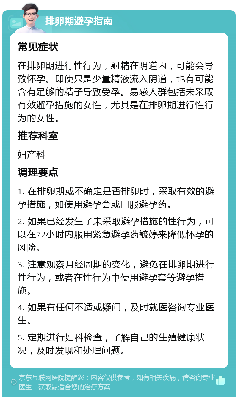 排卵期避孕指南 常见症状 在排卵期进行性行为，射精在阴道内，可能会导致怀孕。即使只是少量精液流入阴道，也有可能含有足够的精子导致受孕。易感人群包括未采取有效避孕措施的女性，尤其是在排卵期进行性行为的女性。 推荐科室 妇产科 调理要点 1. 在排卵期或不确定是否排卵时，采取有效的避孕措施，如使用避孕套或口服避孕药。 2. 如果已经发生了未采取避孕措施的性行为，可以在72小时内服用紧急避孕药毓婷来降低怀孕的风险。 3. 注意观察月经周期的变化，避免在排卵期进行性行为，或者在性行为中使用避孕套等避孕措施。 4. 如果有任何不适或疑问，及时就医咨询专业医生。 5. 定期进行妇科检查，了解自己的生殖健康状况，及时发现和处理问题。