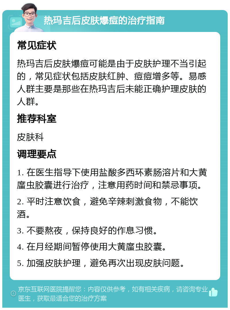 热玛吉后皮肤爆痘的治疗指南 常见症状 热玛吉后皮肤爆痘可能是由于皮肤护理不当引起的，常见症状包括皮肤红肿、痘痘增多等。易感人群主要是那些在热玛吉后未能正确护理皮肤的人群。 推荐科室 皮肤科 调理要点 1. 在医生指导下使用盐酸多西环素肠溶片和大黄䗪虫胶囊进行治疗，注意用药时间和禁忌事项。 2. 平时注意饮食，避免辛辣刺激食物，不能饮酒。 3. 不要熬夜，保持良好的作息习惯。 4. 在月经期间暂停使用大黄䗪虫胶囊。 5. 加强皮肤护理，避免再次出现皮肤问题。