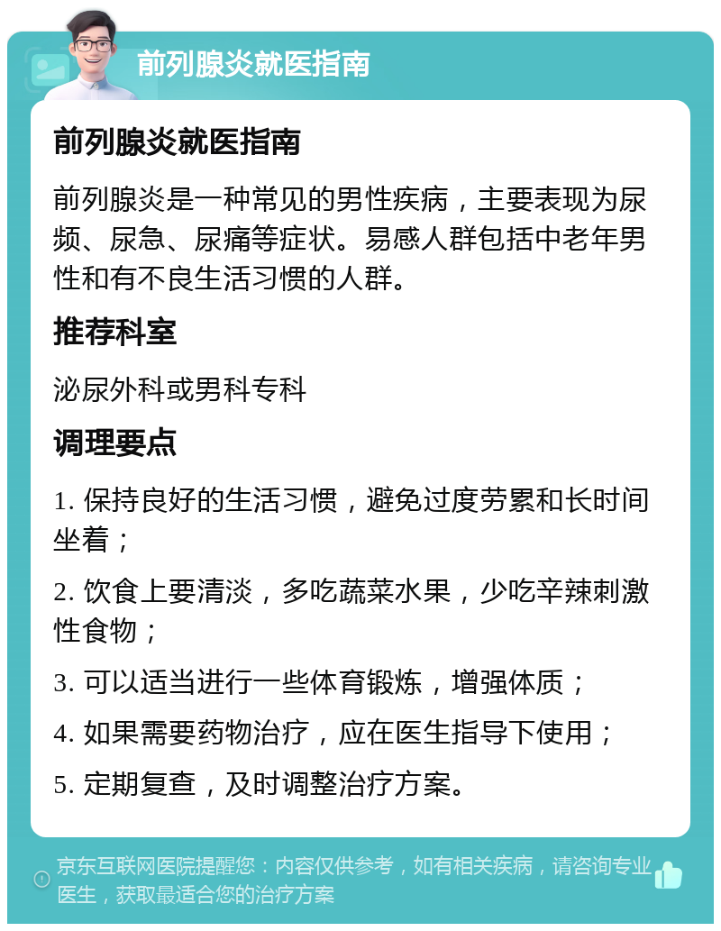 前列腺炎就医指南 前列腺炎就医指南 前列腺炎是一种常见的男性疾病，主要表现为尿频、尿急、尿痛等症状。易感人群包括中老年男性和有不良生活习惯的人群。 推荐科室 泌尿外科或男科专科 调理要点 1. 保持良好的生活习惯，避免过度劳累和长时间坐着； 2. 饮食上要清淡，多吃蔬菜水果，少吃辛辣刺激性食物； 3. 可以适当进行一些体育锻炼，增强体质； 4. 如果需要药物治疗，应在医生指导下使用； 5. 定期复查，及时调整治疗方案。