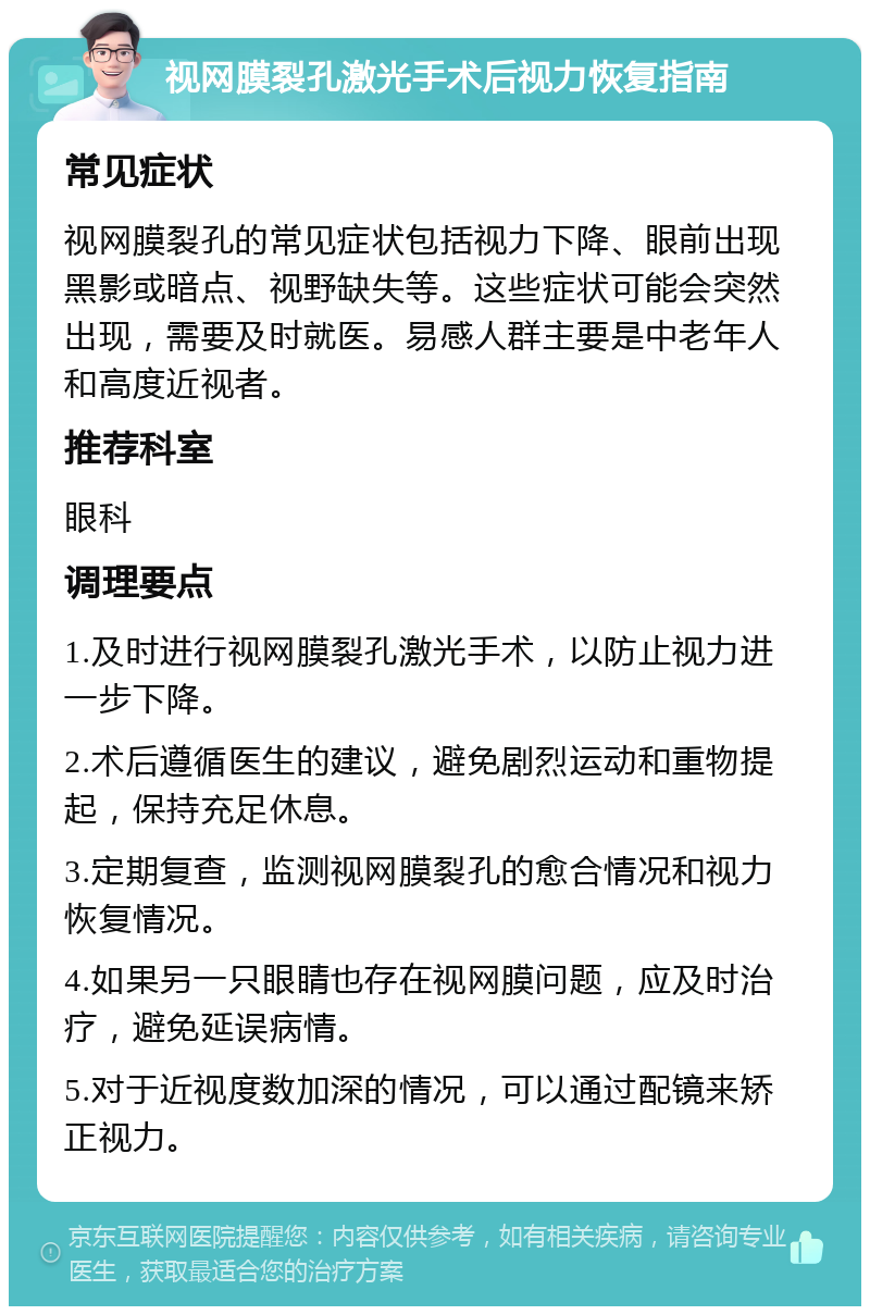 视网膜裂孔激光手术后视力恢复指南 常见症状 视网膜裂孔的常见症状包括视力下降、眼前出现黑影或暗点、视野缺失等。这些症状可能会突然出现，需要及时就医。易感人群主要是中老年人和高度近视者。 推荐科室 眼科 调理要点 1.及时进行视网膜裂孔激光手术，以防止视力进一步下降。 2.术后遵循医生的建议，避免剧烈运动和重物提起，保持充足休息。 3.定期复查，监测视网膜裂孔的愈合情况和视力恢复情况。 4.如果另一只眼睛也存在视网膜问题，应及时治疗，避免延误病情。 5.对于近视度数加深的情况，可以通过配镜来矫正视力。