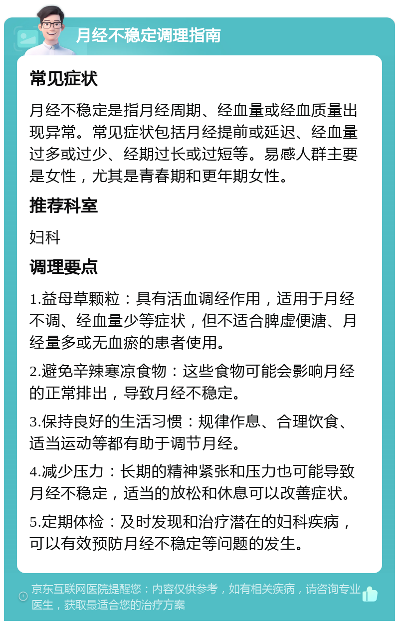 月经不稳定调理指南 常见症状 月经不稳定是指月经周期、经血量或经血质量出现异常。常见症状包括月经提前或延迟、经血量过多或过少、经期过长或过短等。易感人群主要是女性，尤其是青春期和更年期女性。 推荐科室 妇科 调理要点 1.益母草颗粒：具有活血调经作用，适用于月经不调、经血量少等症状，但不适合脾虚便溏、月经量多或无血瘀的患者使用。 2.避免辛辣寒凉食物：这些食物可能会影响月经的正常排出，导致月经不稳定。 3.保持良好的生活习惯：规律作息、合理饮食、适当运动等都有助于调节月经。 4.减少压力：长期的精神紧张和压力也可能导致月经不稳定，适当的放松和休息可以改善症状。 5.定期体检：及时发现和治疗潜在的妇科疾病，可以有效预防月经不稳定等问题的发生。