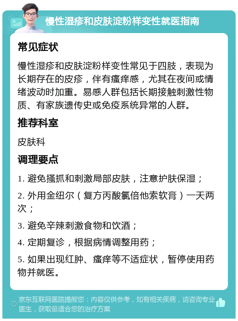 慢性湿疹和皮肤淀粉样变性就医指南 常见症状 慢性湿疹和皮肤淀粉样变性常见于四肢，表现为长期存在的皮疹，伴有瘙痒感，尤其在夜间或情绪波动时加重。易感人群包括长期接触刺激性物质、有家族遗传史或免疫系统异常的人群。 推荐科室 皮肤科 调理要点 1. 避免搔抓和刺激局部皮肤，注意护肤保湿； 2. 外用金纽尔（复方丙酸氯倍他索软膏）一天两次； 3. 避免辛辣刺激食物和饮酒； 4. 定期复诊，根据病情调整用药； 5. 如果出现红肿、瘙痒等不适症状，暂停使用药物并就医。