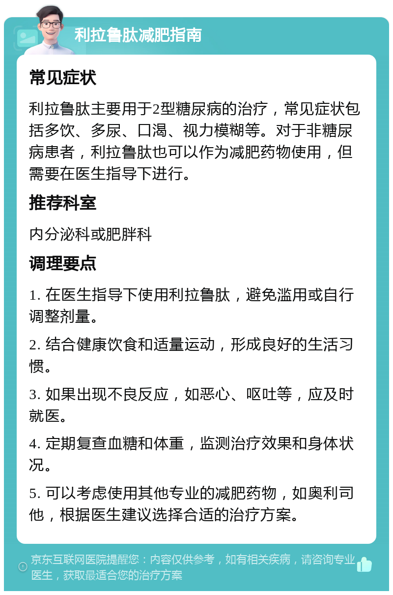 利拉鲁肽减肥指南 常见症状 利拉鲁肽主要用于2型糖尿病的治疗，常见症状包括多饮、多尿、口渴、视力模糊等。对于非糖尿病患者，利拉鲁肽也可以作为减肥药物使用，但需要在医生指导下进行。 推荐科室 内分泌科或肥胖科 调理要点 1. 在医生指导下使用利拉鲁肽，避免滥用或自行调整剂量。 2. 结合健康饮食和适量运动，形成良好的生活习惯。 3. 如果出现不良反应，如恶心、呕吐等，应及时就医。 4. 定期复查血糖和体重，监测治疗效果和身体状况。 5. 可以考虑使用其他专业的减肥药物，如奥利司他，根据医生建议选择合适的治疗方案。