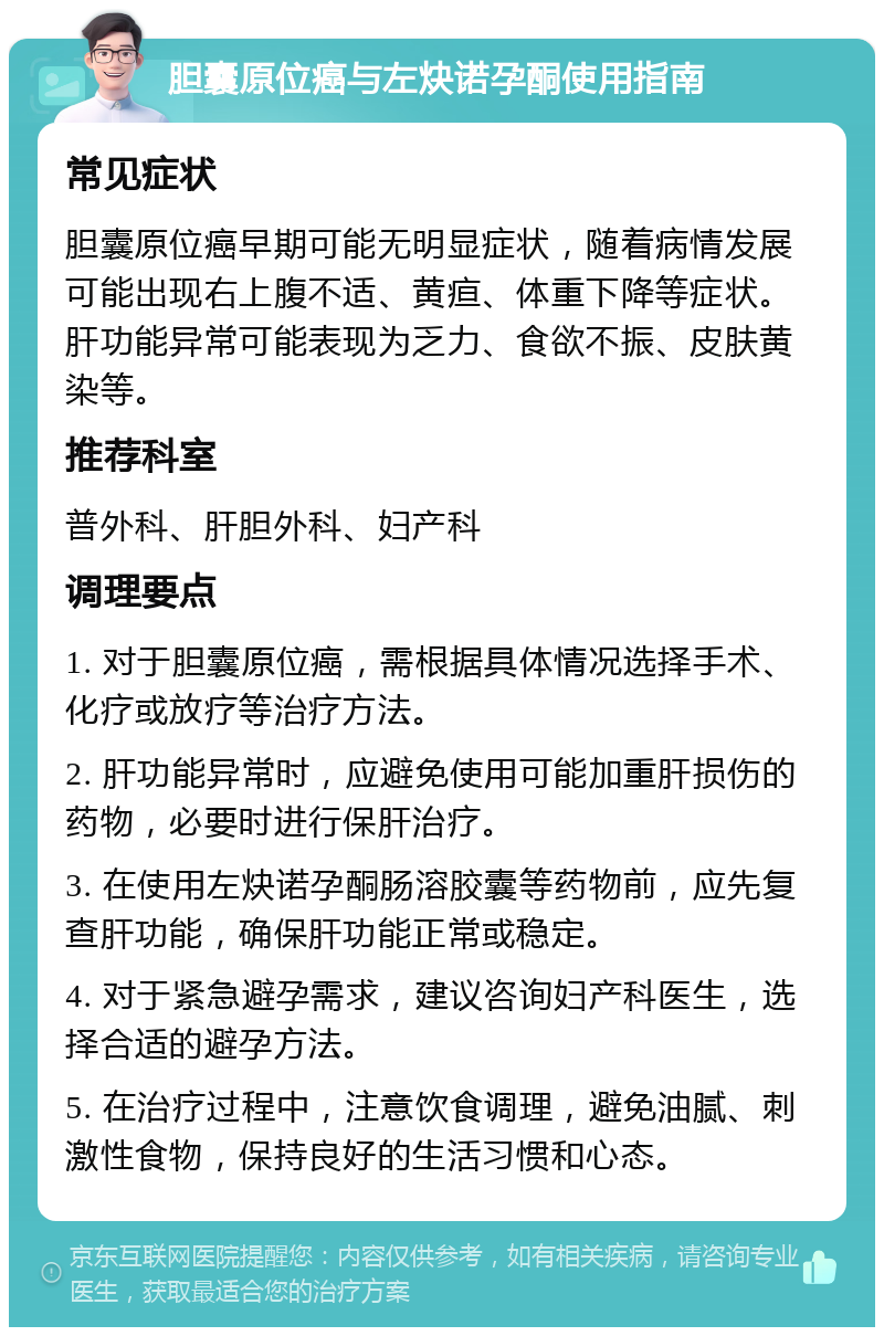 胆囊原位癌与左炔诺孕酮使用指南 常见症状 胆囊原位癌早期可能无明显症状，随着病情发展可能出现右上腹不适、黄疸、体重下降等症状。肝功能异常可能表现为乏力、食欲不振、皮肤黄染等。 推荐科室 普外科、肝胆外科、妇产科 调理要点 1. 对于胆囊原位癌，需根据具体情况选择手术、化疗或放疗等治疗方法。 2. 肝功能异常时，应避免使用可能加重肝损伤的药物，必要时进行保肝治疗。 3. 在使用左炔诺孕酮肠溶胶囊等药物前，应先复查肝功能，确保肝功能正常或稳定。 4. 对于紧急避孕需求，建议咨询妇产科医生，选择合适的避孕方法。 5. 在治疗过程中，注意饮食调理，避免油腻、刺激性食物，保持良好的生活习惯和心态。