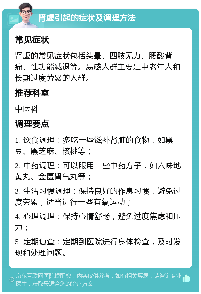 肾虚引起的症状及调理方法 常见症状 肾虚的常见症状包括头晕、四肢无力、腰酸背痛、性功能减退等。易感人群主要是中老年人和长期过度劳累的人群。 推荐科室 中医科 调理要点 1. 饮食调理：多吃一些滋补肾脏的食物，如黑豆、黑芝麻、核桃等； 2. 中药调理：可以服用一些中药方子，如六味地黄丸、金匮肾气丸等； 3. 生活习惯调理：保持良好的作息习惯，避免过度劳累，适当进行一些有氧运动； 4. 心理调理：保持心情舒畅，避免过度焦虑和压力； 5. 定期复查：定期到医院进行身体检查，及时发现和处理问题。