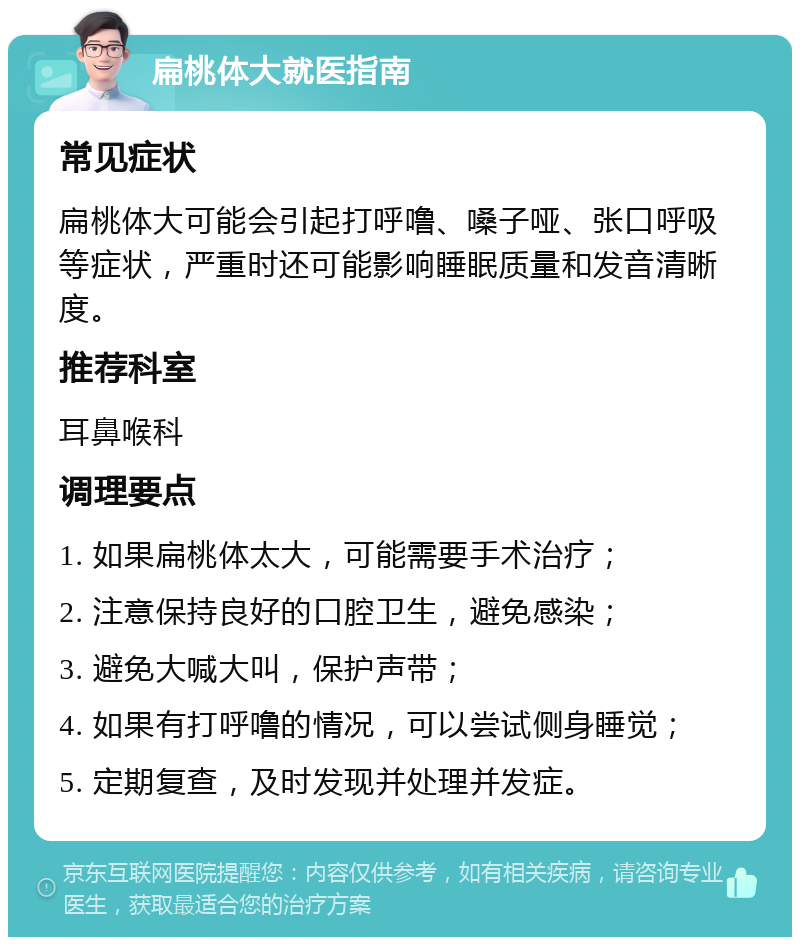 扁桃体大就医指南 常见症状 扁桃体大可能会引起打呼噜、嗓子哑、张口呼吸等症状，严重时还可能影响睡眠质量和发音清晰度。 推荐科室 耳鼻喉科 调理要点 1. 如果扁桃体太大，可能需要手术治疗； 2. 注意保持良好的口腔卫生，避免感染； 3. 避免大喊大叫，保护声带； 4. 如果有打呼噜的情况，可以尝试侧身睡觉； 5. 定期复查，及时发现并处理并发症。