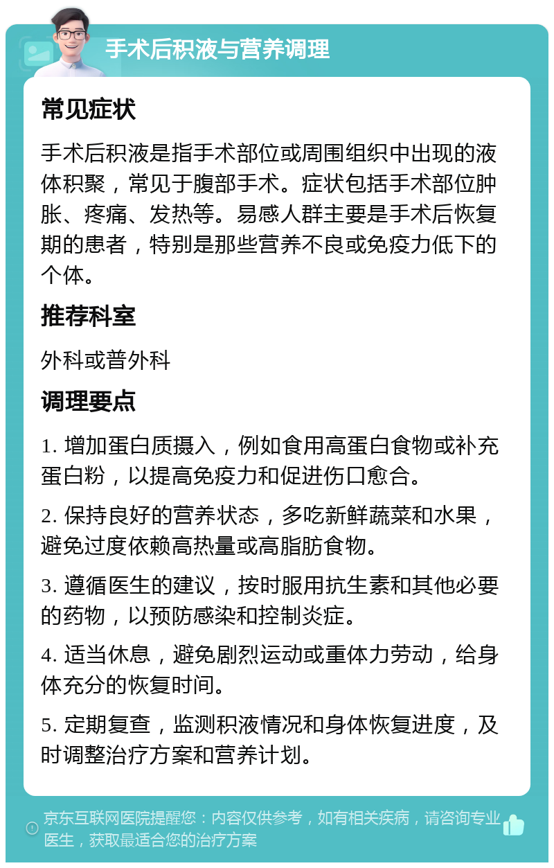 手术后积液与营养调理 常见症状 手术后积液是指手术部位或周围组织中出现的液体积聚，常见于腹部手术。症状包括手术部位肿胀、疼痛、发热等。易感人群主要是手术后恢复期的患者，特别是那些营养不良或免疫力低下的个体。 推荐科室 外科或普外科 调理要点 1. 增加蛋白质摄入，例如食用高蛋白食物或补充蛋白粉，以提高免疫力和促进伤口愈合。 2. 保持良好的营养状态，多吃新鲜蔬菜和水果，避免过度依赖高热量或高脂肪食物。 3. 遵循医生的建议，按时服用抗生素和其他必要的药物，以预防感染和控制炎症。 4. 适当休息，避免剧烈运动或重体力劳动，给身体充分的恢复时间。 5. 定期复查，监测积液情况和身体恢复进度，及时调整治疗方案和营养计划。