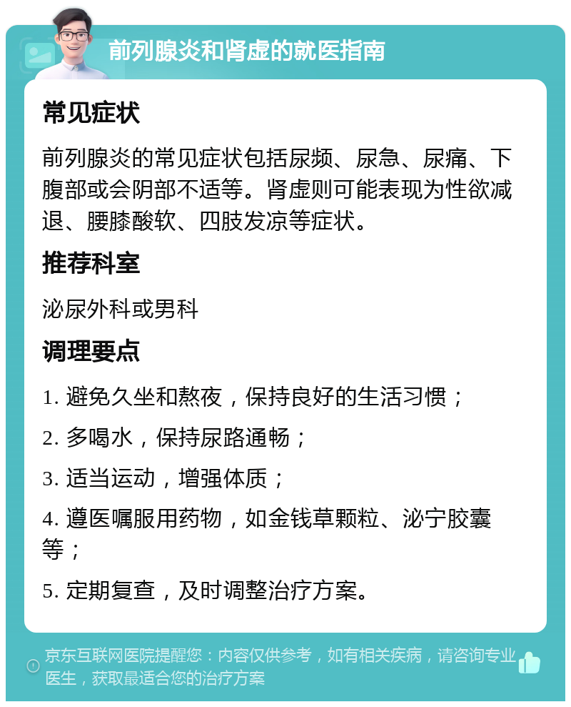 前列腺炎和肾虚的就医指南 常见症状 前列腺炎的常见症状包括尿频、尿急、尿痛、下腹部或会阴部不适等。肾虚则可能表现为性欲减退、腰膝酸软、四肢发凉等症状。 推荐科室 泌尿外科或男科 调理要点 1. 避免久坐和熬夜，保持良好的生活习惯； 2. 多喝水，保持尿路通畅； 3. 适当运动，增强体质； 4. 遵医嘱服用药物，如金钱草颗粒、泌宁胶囊等； 5. 定期复查，及时调整治疗方案。