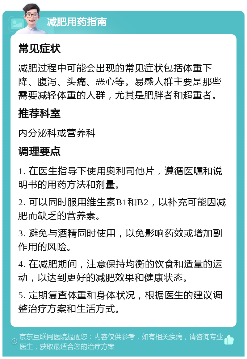 减肥用药指南 常见症状 减肥过程中可能会出现的常见症状包括体重下降、腹泻、头痛、恶心等。易感人群主要是那些需要减轻体重的人群，尤其是肥胖者和超重者。 推荐科室 内分泌科或营养科 调理要点 1. 在医生指导下使用奥利司他片，遵循医嘱和说明书的用药方法和剂量。 2. 可以同时服用维生素B1和B2，以补充可能因减肥而缺乏的营养素。 3. 避免与酒精同时使用，以免影响药效或增加副作用的风险。 4. 在减肥期间，注意保持均衡的饮食和适量的运动，以达到更好的减肥效果和健康状态。 5. 定期复查体重和身体状况，根据医生的建议调整治疗方案和生活方式。