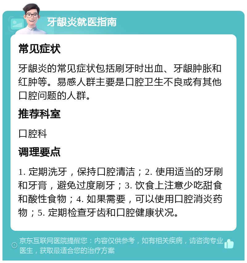 牙龈炎就医指南 常见症状 牙龈炎的常见症状包括刷牙时出血、牙龈肿胀和红肿等。易感人群主要是口腔卫生不良或有其他口腔问题的人群。 推荐科室 口腔科 调理要点 1. 定期洗牙，保持口腔清洁；2. 使用适当的牙刷和牙膏，避免过度刷牙；3. 饮食上注意少吃甜食和酸性食物；4. 如果需要，可以使用口腔消炎药物；5. 定期检查牙齿和口腔健康状况。