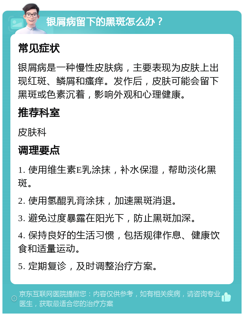 银屑病留下的黑斑怎么办？ 常见症状 银屑病是一种慢性皮肤病，主要表现为皮肤上出现红斑、鳞屑和瘙痒。发作后，皮肤可能会留下黑斑或色素沉着，影响外观和心理健康。 推荐科室 皮肤科 调理要点 1. 使用维生素E乳涂抹，补水保湿，帮助淡化黑斑。 2. 使用氢醌乳膏涂抹，加速黑斑消退。 3. 避免过度暴露在阳光下，防止黑斑加深。 4. 保持良好的生活习惯，包括规律作息、健康饮食和适量运动。 5. 定期复诊，及时调整治疗方案。