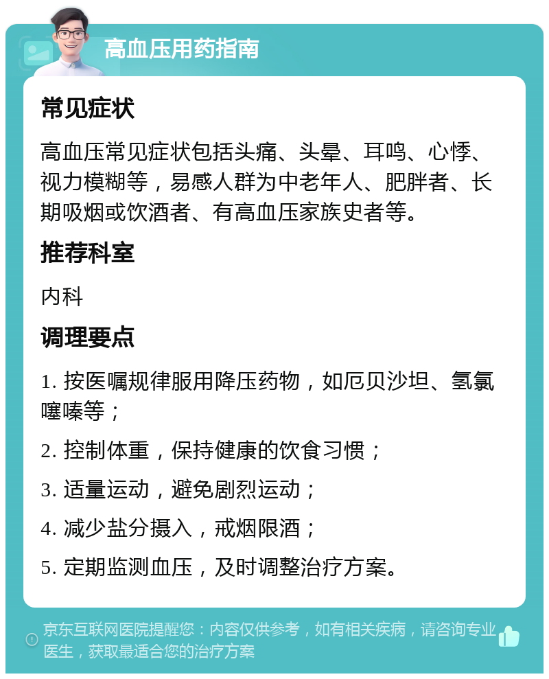 高血压用药指南 常见症状 高血压常见症状包括头痛、头晕、耳鸣、心悸、视力模糊等，易感人群为中老年人、肥胖者、长期吸烟或饮酒者、有高血压家族史者等。 推荐科室 内科 调理要点 1. 按医嘱规律服用降压药物，如厄贝沙坦、氢氯噻嗪等； 2. 控制体重，保持健康的饮食习惯； 3. 适量运动，避免剧烈运动； 4. 减少盐分摄入，戒烟限酒； 5. 定期监测血压，及时调整治疗方案。