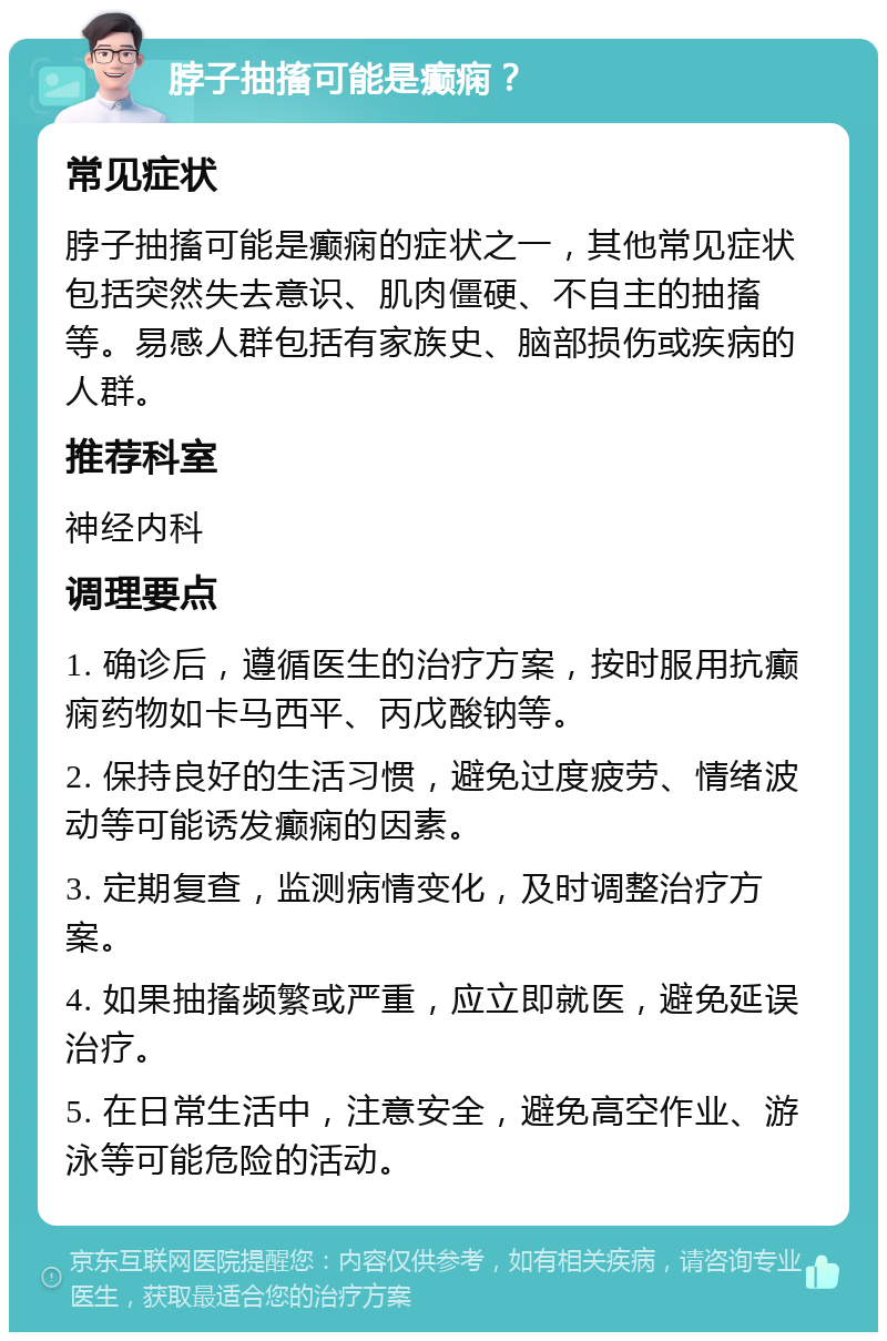 脖子抽搐可能是癫痫？ 常见症状 脖子抽搐可能是癫痫的症状之一，其他常见症状包括突然失去意识、肌肉僵硬、不自主的抽搐等。易感人群包括有家族史、脑部损伤或疾病的人群。 推荐科室 神经内科 调理要点 1. 确诊后，遵循医生的治疗方案，按时服用抗癫痫药物如卡马西平、丙戊酸钠等。 2. 保持良好的生活习惯，避免过度疲劳、情绪波动等可能诱发癫痫的因素。 3. 定期复查，监测病情变化，及时调整治疗方案。 4. 如果抽搐频繁或严重，应立即就医，避免延误治疗。 5. 在日常生活中，注意安全，避免高空作业、游泳等可能危险的活动。