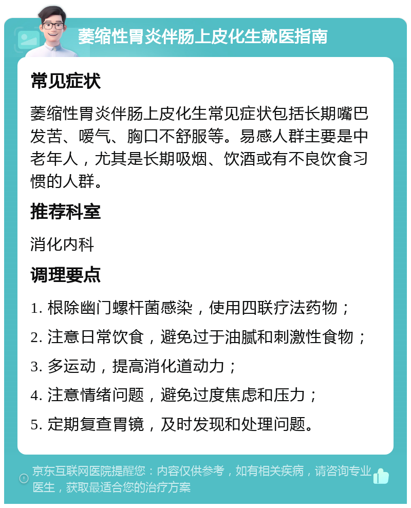 萎缩性胃炎伴肠上皮化生就医指南 常见症状 萎缩性胃炎伴肠上皮化生常见症状包括长期嘴巴发苦、嗳气、胸口不舒服等。易感人群主要是中老年人，尤其是长期吸烟、饮酒或有不良饮食习惯的人群。 推荐科室 消化内科 调理要点 1. 根除幽门螺杆菌感染，使用四联疗法药物； 2. 注意日常饮食，避免过于油腻和刺激性食物； 3. 多运动，提高消化道动力； 4. 注意情绪问题，避免过度焦虑和压力； 5. 定期复查胃镜，及时发现和处理问题。