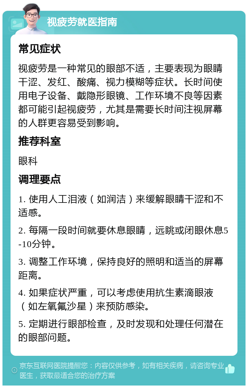 视疲劳就医指南 常见症状 视疲劳是一种常见的眼部不适，主要表现为眼睛干涩、发红、酸痛、视力模糊等症状。长时间使用电子设备、戴隐形眼镜、工作环境不良等因素都可能引起视疲劳，尤其是需要长时间注视屏幕的人群更容易受到影响。 推荐科室 眼科 调理要点 1. 使用人工泪液（如润洁）来缓解眼睛干涩和不适感。 2. 每隔一段时间就要休息眼睛，远眺或闭眼休息5-10分钟。 3. 调整工作环境，保持良好的照明和适当的屏幕距离。 4. 如果症状严重，可以考虑使用抗生素滴眼液（如左氧氟沙星）来预防感染。 5. 定期进行眼部检查，及时发现和处理任何潜在的眼部问题。