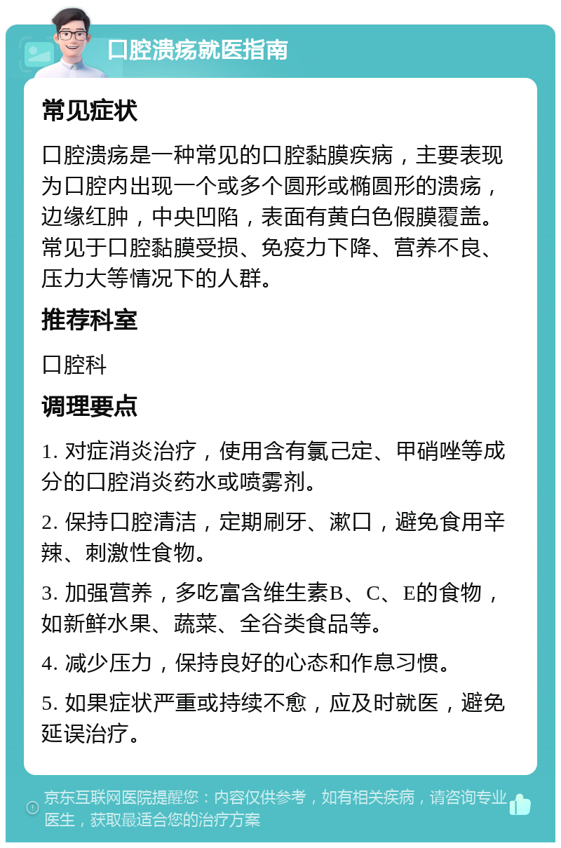 口腔溃疡就医指南 常见症状 口腔溃疡是一种常见的口腔黏膜疾病，主要表现为口腔内出现一个或多个圆形或椭圆形的溃疡，边缘红肿，中央凹陷，表面有黄白色假膜覆盖。常见于口腔黏膜受损、免疫力下降、营养不良、压力大等情况下的人群。 推荐科室 口腔科 调理要点 1. 对症消炎治疗，使用含有氯己定、甲硝唑等成分的口腔消炎药水或喷雾剂。 2. 保持口腔清洁，定期刷牙、漱口，避免食用辛辣、刺激性食物。 3. 加强营养，多吃富含维生素B、C、E的食物，如新鲜水果、蔬菜、全谷类食品等。 4. 减少压力，保持良好的心态和作息习惯。 5. 如果症状严重或持续不愈，应及时就医，避免延误治疗。