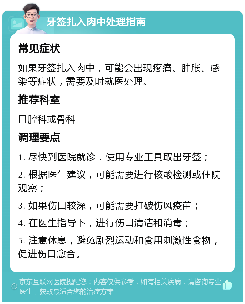 牙签扎入肉中处理指南 常见症状 如果牙签扎入肉中，可能会出现疼痛、肿胀、感染等症状，需要及时就医处理。 推荐科室 口腔科或骨科 调理要点 1. 尽快到医院就诊，使用专业工具取出牙签； 2. 根据医生建议，可能需要进行核酸检测或住院观察； 3. 如果伤口较深，可能需要打破伤风疫苗； 4. 在医生指导下，进行伤口清洁和消毒； 5. 注意休息，避免剧烈运动和食用刺激性食物，促进伤口愈合。