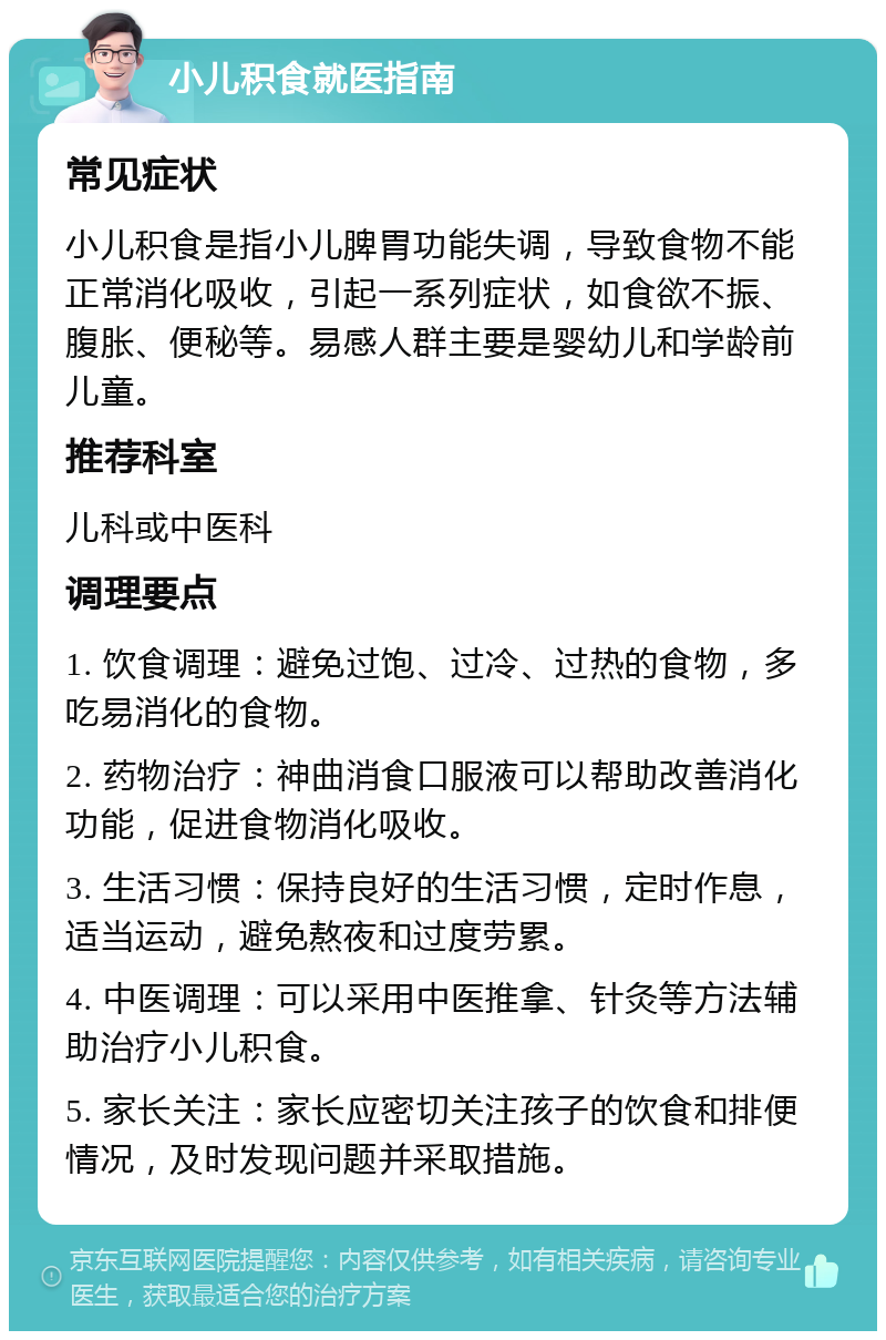 小儿积食就医指南 常见症状 小儿积食是指小儿脾胃功能失调，导致食物不能正常消化吸收，引起一系列症状，如食欲不振、腹胀、便秘等。易感人群主要是婴幼儿和学龄前儿童。 推荐科室 儿科或中医科 调理要点 1. 饮食调理：避免过饱、过冷、过热的食物，多吃易消化的食物。 2. 药物治疗：神曲消食口服液可以帮助改善消化功能，促进食物消化吸收。 3. 生活习惯：保持良好的生活习惯，定时作息，适当运动，避免熬夜和过度劳累。 4. 中医调理：可以采用中医推拿、针灸等方法辅助治疗小儿积食。 5. 家长关注：家长应密切关注孩子的饮食和排便情况，及时发现问题并采取措施。