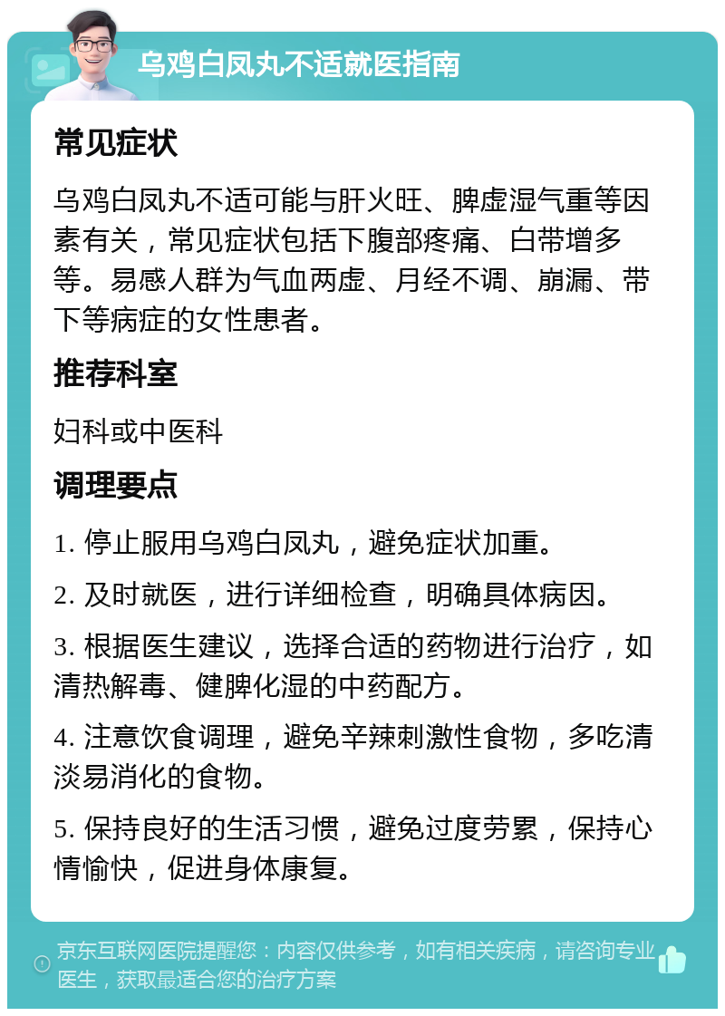 乌鸡白凤丸不适就医指南 常见症状 乌鸡白凤丸不适可能与肝火旺、脾虚湿气重等因素有关，常见症状包括下腹部疼痛、白带增多等。易感人群为气血两虚、月经不调、崩漏、带下等病症的女性患者。 推荐科室 妇科或中医科 调理要点 1. 停止服用乌鸡白凤丸，避免症状加重。 2. 及时就医，进行详细检查，明确具体病因。 3. 根据医生建议，选择合适的药物进行治疗，如清热解毒、健脾化湿的中药配方。 4. 注意饮食调理，避免辛辣刺激性食物，多吃清淡易消化的食物。 5. 保持良好的生活习惯，避免过度劳累，保持心情愉快，促进身体康复。