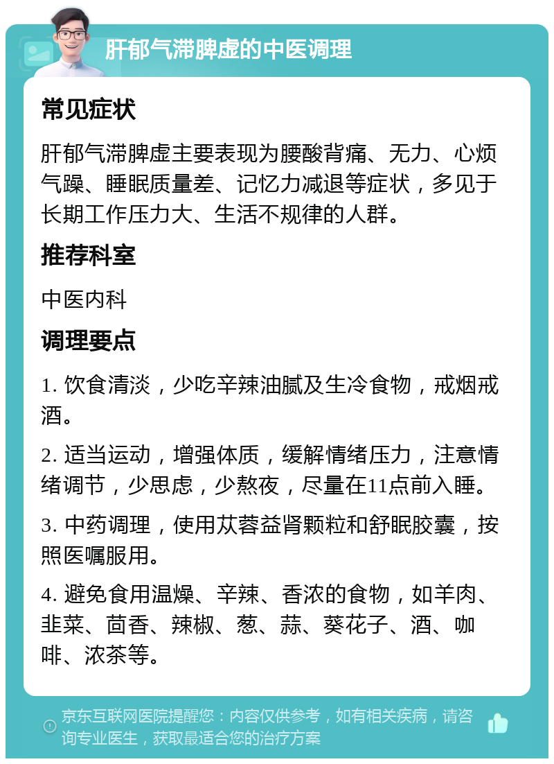 肝郁气滞脾虚的中医调理 常见症状 肝郁气滞脾虚主要表现为腰酸背痛、无力、心烦气躁、睡眠质量差、记忆力减退等症状，多见于长期工作压力大、生活不规律的人群。 推荐科室 中医内科 调理要点 1. 饮食清淡，少吃辛辣油腻及生冷食物，戒烟戒酒。 2. 适当运动，增强体质，缓解情绪压力，注意情绪调节，少思虑，少熬夜，尽量在11点前入睡。 3. 中药调理，使用苁蓉益肾颗粒和舒眠胶囊，按照医嘱服用。 4. 避免食用温燥、辛辣、香浓的食物，如羊肉、韭菜、茴香、辣椒、葱、蒜、葵花子、酒、咖啡、浓茶等。