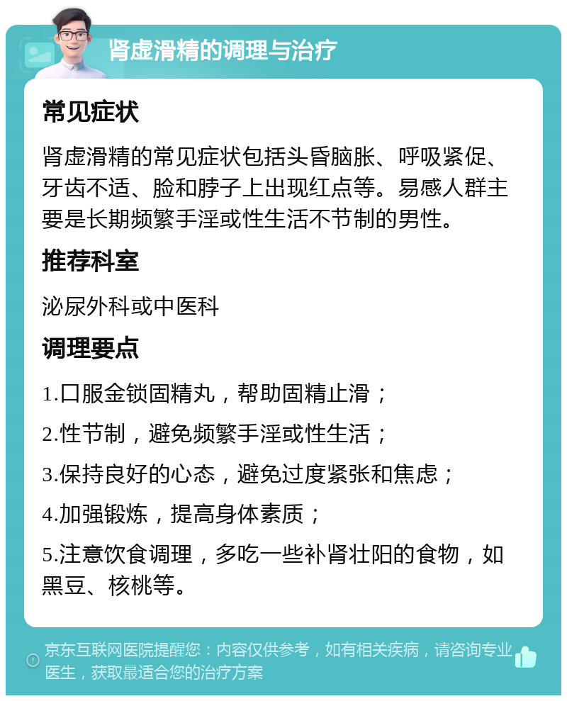 肾虚滑精的调理与治疗 常见症状 肾虚滑精的常见症状包括头昏脑胀、呼吸紧促、牙齿不适、脸和脖子上出现红点等。易感人群主要是长期频繁手淫或性生活不节制的男性。 推荐科室 泌尿外科或中医科 调理要点 1.口服金锁固精丸，帮助固精止滑； 2.性节制，避免频繁手淫或性生活； 3.保持良好的心态，避免过度紧张和焦虑； 4.加强锻炼，提高身体素质； 5.注意饮食调理，多吃一些补肾壮阳的食物，如黑豆、核桃等。