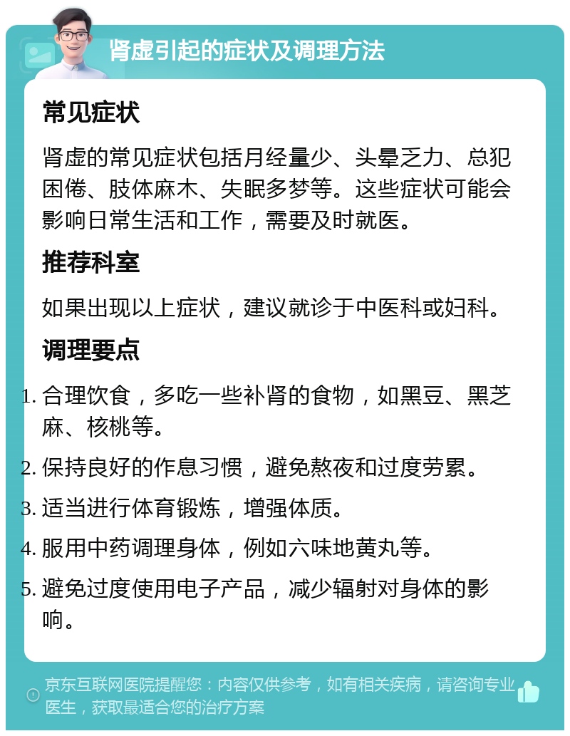 肾虚引起的症状及调理方法 常见症状 肾虚的常见症状包括月经量少、头晕乏力、总犯困倦、肢体麻木、失眠多梦等。这些症状可能会影响日常生活和工作，需要及时就医。 推荐科室 如果出现以上症状，建议就诊于中医科或妇科。 调理要点 合理饮食，多吃一些补肾的食物，如黑豆、黑芝麻、核桃等。 保持良好的作息习惯，避免熬夜和过度劳累。 适当进行体育锻炼，增强体质。 服用中药调理身体，例如六味地黄丸等。 避免过度使用电子产品，减少辐射对身体的影响。