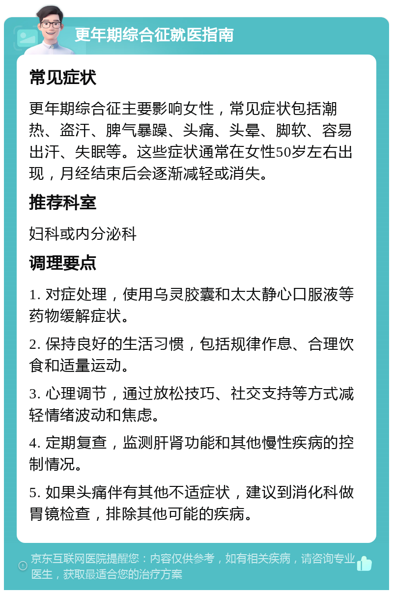 更年期综合征就医指南 常见症状 更年期综合征主要影响女性，常见症状包括潮热、盗汗、脾气暴躁、头痛、头晕、脚软、容易出汗、失眠等。这些症状通常在女性50岁左右出现，月经结束后会逐渐减轻或消失。 推荐科室 妇科或内分泌科 调理要点 1. 对症处理，使用乌灵胶囊和太太静心口服液等药物缓解症状。 2. 保持良好的生活习惯，包括规律作息、合理饮食和适量运动。 3. 心理调节，通过放松技巧、社交支持等方式减轻情绪波动和焦虑。 4. 定期复查，监测肝肾功能和其他慢性疾病的控制情况。 5. 如果头痛伴有其他不适症状，建议到消化科做胃镜检查，排除其他可能的疾病。