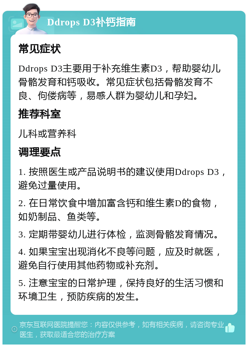 Ddrops D3补钙指南 常见症状 Ddrops D3主要用于补充维生素D3，帮助婴幼儿骨骼发育和钙吸收。常见症状包括骨骼发育不良、佝偻病等，易感人群为婴幼儿和孕妇。 推荐科室 儿科或营养科 调理要点 1. 按照医生或产品说明书的建议使用Ddrops D3，避免过量使用。 2. 在日常饮食中增加富含钙和维生素D的食物，如奶制品、鱼类等。 3. 定期带婴幼儿进行体检，监测骨骼发育情况。 4. 如果宝宝出现消化不良等问题，应及时就医，避免自行使用其他药物或补充剂。 5. 注意宝宝的日常护理，保持良好的生活习惯和环境卫生，预防疾病的发生。