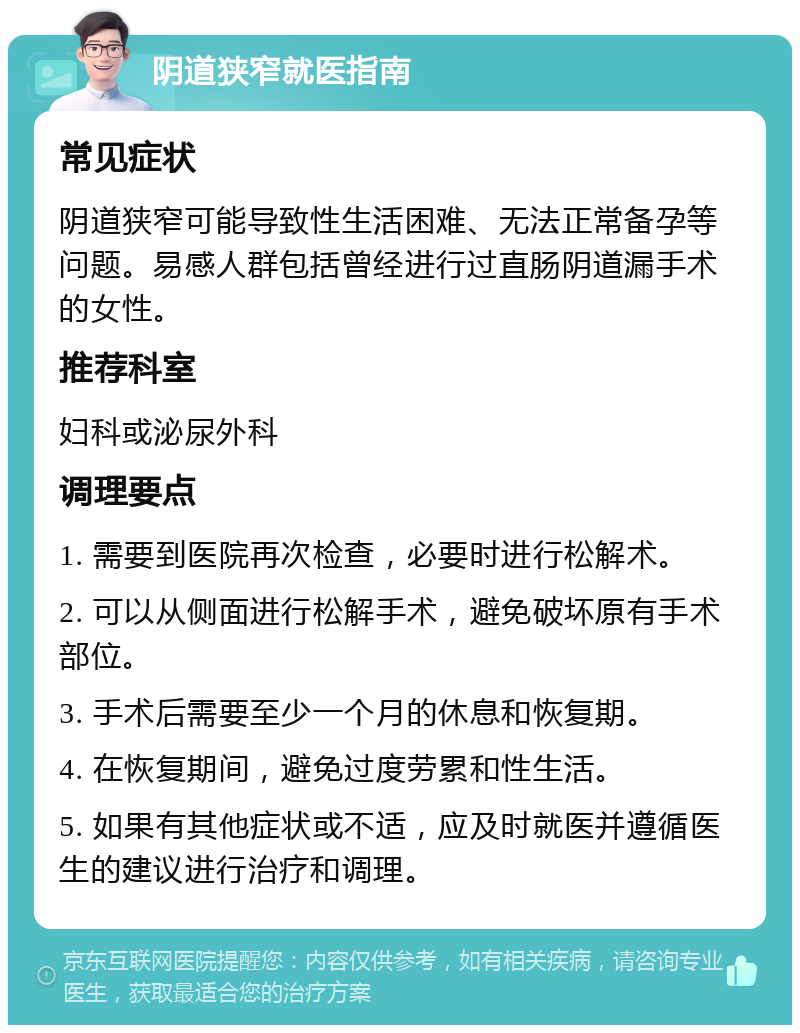 阴道狭窄就医指南 常见症状 阴道狭窄可能导致性生活困难、无法正常备孕等问题。易感人群包括曾经进行过直肠阴道漏手术的女性。 推荐科室 妇科或泌尿外科 调理要点 1. 需要到医院再次检查，必要时进行松解术。 2. 可以从侧面进行松解手术，避免破坏原有手术部位。 3. 手术后需要至少一个月的休息和恢复期。 4. 在恢复期间，避免过度劳累和性生活。 5. 如果有其他症状或不适，应及时就医并遵循医生的建议进行治疗和调理。