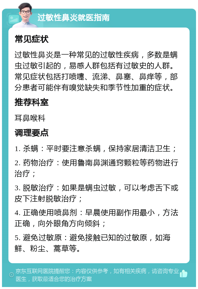 过敏性鼻炎就医指南 常见症状 过敏性鼻炎是一种常见的过敏性疾病，多数是螨虫过敏引起的，易感人群包括有过敏史的人群。常见症状包括打喷嚏、流涕、鼻塞、鼻痒等，部分患者可能伴有嗅觉缺失和季节性加重的症状。 推荐科室 耳鼻喉科 调理要点 1. 杀螨：平时要注意杀螨，保持家居清洁卫生； 2. 药物治疗：使用鲁南鼻渊通窍颗粒等药物进行治疗； 3. 脱敏治疗：如果是螨虫过敏，可以考虑舌下或皮下注射脱敏治疗； 4. 正确使用喷鼻剂：早晨使用副作用最小，方法正确，向外眼角方向倾斜； 5. 避免过敏原：避免接触已知的过敏原，如海鲜、粉尘、蒿草等。