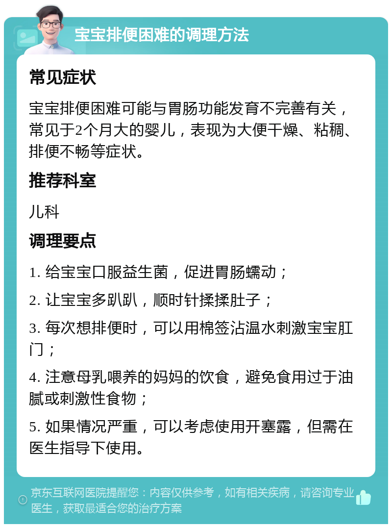 宝宝排便困难的调理方法 常见症状 宝宝排便困难可能与胃肠功能发育不完善有关，常见于2个月大的婴儿，表现为大便干燥、粘稠、排便不畅等症状。 推荐科室 儿科 调理要点 1. 给宝宝口服益生菌，促进胃肠蠕动； 2. 让宝宝多趴趴，顺时针揉揉肚子； 3. 每次想排便时，可以用棉签沾温水刺激宝宝肛门； 4. 注意母乳喂养的妈妈的饮食，避免食用过于油腻或刺激性食物； 5. 如果情况严重，可以考虑使用开塞露，但需在医生指导下使用。