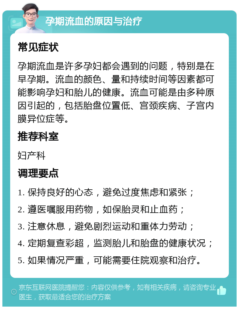 孕期流血的原因与治疗 常见症状 孕期流血是许多孕妇都会遇到的问题，特别是在早孕期。流血的颜色、量和持续时间等因素都可能影响孕妇和胎儿的健康。流血可能是由多种原因引起的，包括胎盘位置低、宫颈疾病、子宫内膜异位症等。 推荐科室 妇产科 调理要点 1. 保持良好的心态，避免过度焦虑和紧张； 2. 遵医嘱服用药物，如保胎灵和止血药； 3. 注意休息，避免剧烈运动和重体力劳动； 4. 定期复查彩超，监测胎儿和胎盘的健康状况； 5. 如果情况严重，可能需要住院观察和治疗。