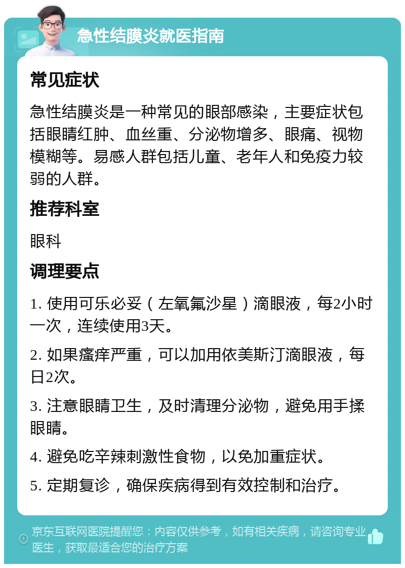 急性结膜炎就医指南 常见症状 急性结膜炎是一种常见的眼部感染，主要症状包括眼睛红肿、血丝重、分泌物增多、眼痛、视物模糊等。易感人群包括儿童、老年人和免疫力较弱的人群。 推荐科室 眼科 调理要点 1. 使用可乐必妥（左氧氟沙星）滴眼液，每2小时一次，连续使用3天。 2. 如果瘙痒严重，可以加用依美斯汀滴眼液，每日2次。 3. 注意眼睛卫生，及时清理分泌物，避免用手揉眼睛。 4. 避免吃辛辣刺激性食物，以免加重症状。 5. 定期复诊，确保疾病得到有效控制和治疗。