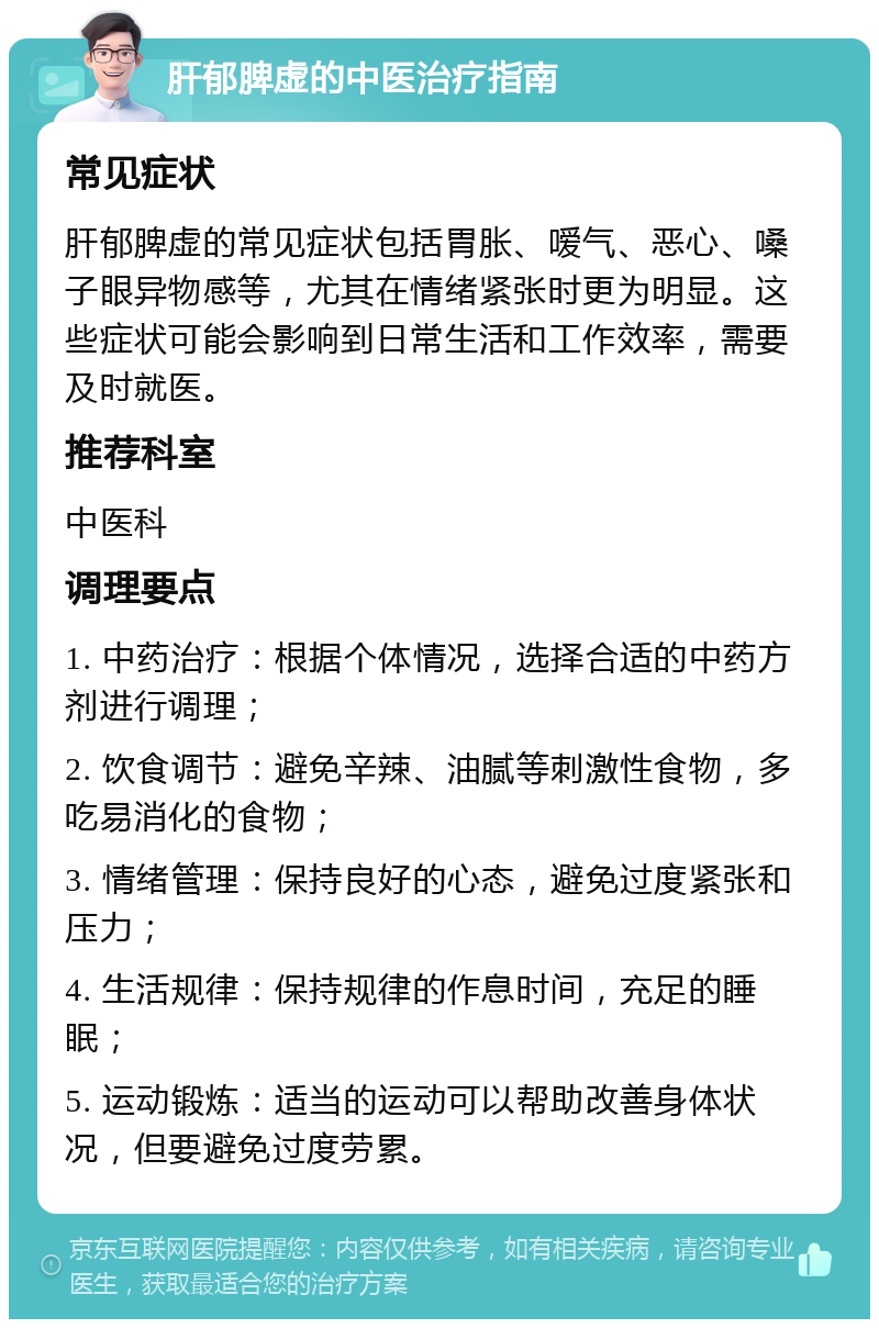 肝郁脾虚的中医治疗指南 常见症状 肝郁脾虚的常见症状包括胃胀、嗳气、恶心、嗓子眼异物感等，尤其在情绪紧张时更为明显。这些症状可能会影响到日常生活和工作效率，需要及时就医。 推荐科室 中医科 调理要点 1. 中药治疗：根据个体情况，选择合适的中药方剂进行调理； 2. 饮食调节：避免辛辣、油腻等刺激性食物，多吃易消化的食物； 3. 情绪管理：保持良好的心态，避免过度紧张和压力； 4. 生活规律：保持规律的作息时间，充足的睡眠； 5. 运动锻炼：适当的运动可以帮助改善身体状况，但要避免过度劳累。